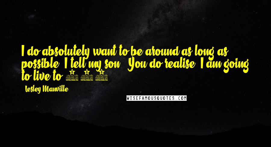 Lesley Manville quotes: I do absolutely want to be around as long as possible. I tell my son: 'You do realise, I am going to live to 100.' Lesley Manville quotes: I do absolutely want to be around as long as possible. I tell my son: 'You do realise, I am going to live to 100.'