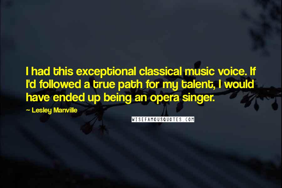 Lesley Manville quotes: I had this exceptional classical music voice. If I'd followed a true path for my talent, I would have ended up being an opera singer. Lesley Manville quotes: I had this exceptional classical music voice. If I'd followed a true path for my talent, I would have ended up being an opera singer.