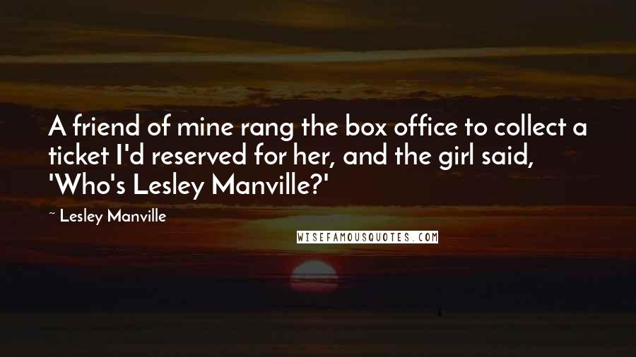 Lesley Manville quotes: A friend of mine rang the box office to collect a ticket I'd reserved for her, and the girl said, 'Who's Lesley Manville?' Lesley Manville quotes: A friend of mine rang the box office to collect a ticket I'd reserved for her, and the girl said, 'Who's Lesley Manville?'