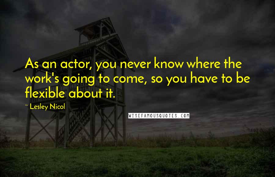 Lesley Nicol quotes: As an actor, you never know where the work's going to come, so you have to be flexible about it.