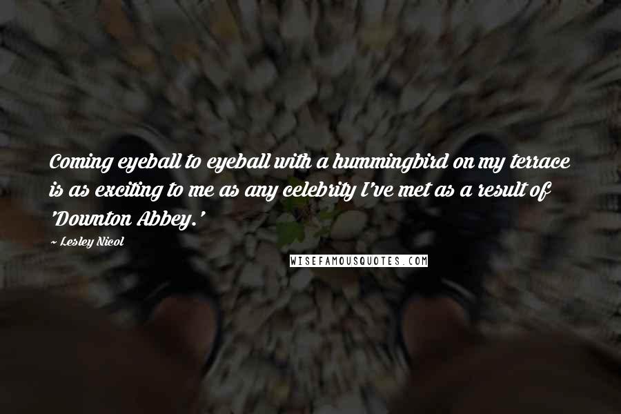 Lesley Nicol quotes: Coming eyeball to eyeball with a hummingbird on my terrace is as exciting to me as any celebrity I've met as a result of 'Downton Abbey.'