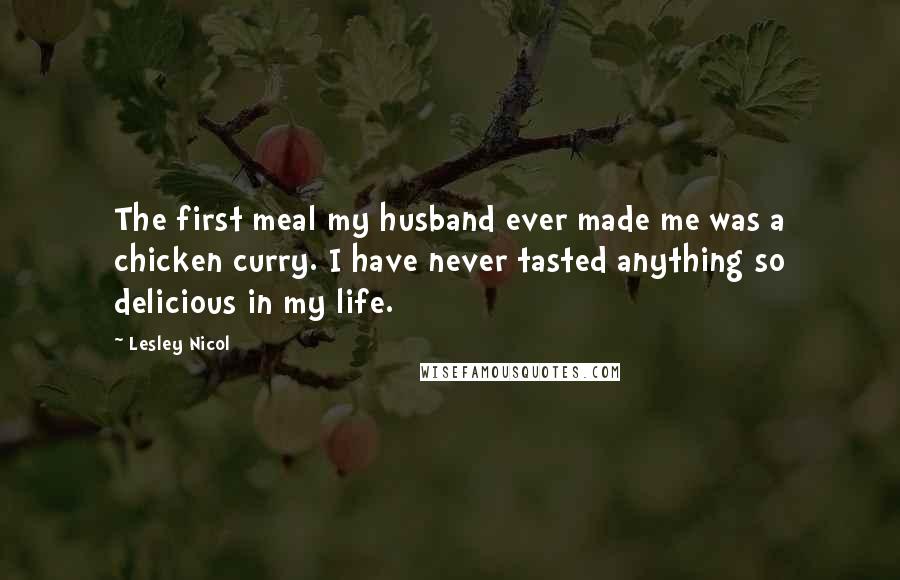 Lesley Nicol quotes: The first meal my husband ever made me was a chicken curry. I have never tasted anything so delicious in my life.