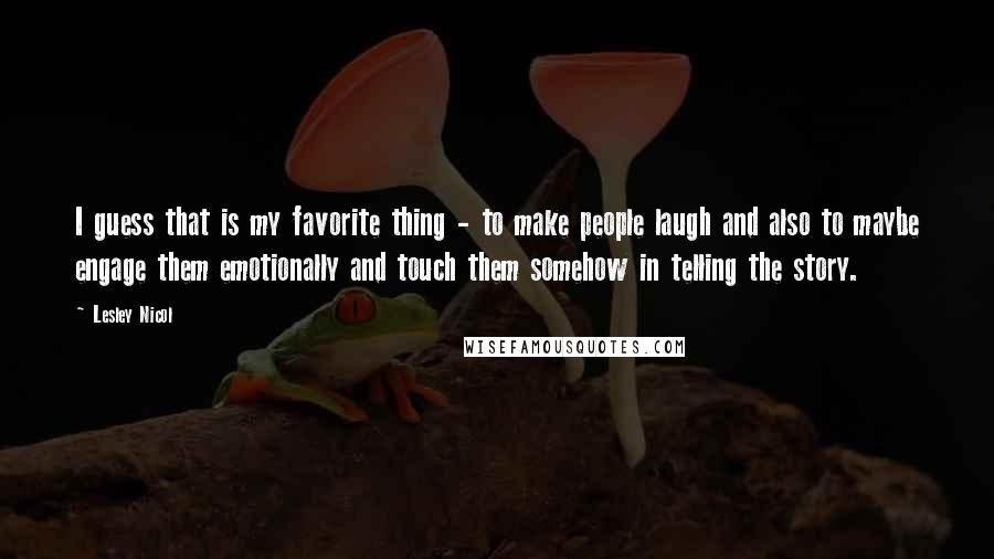 Lesley Nicol quotes: I guess that is my favorite thing - to make people laugh and also to maybe engage them emotionally and touch them somehow in telling the story.