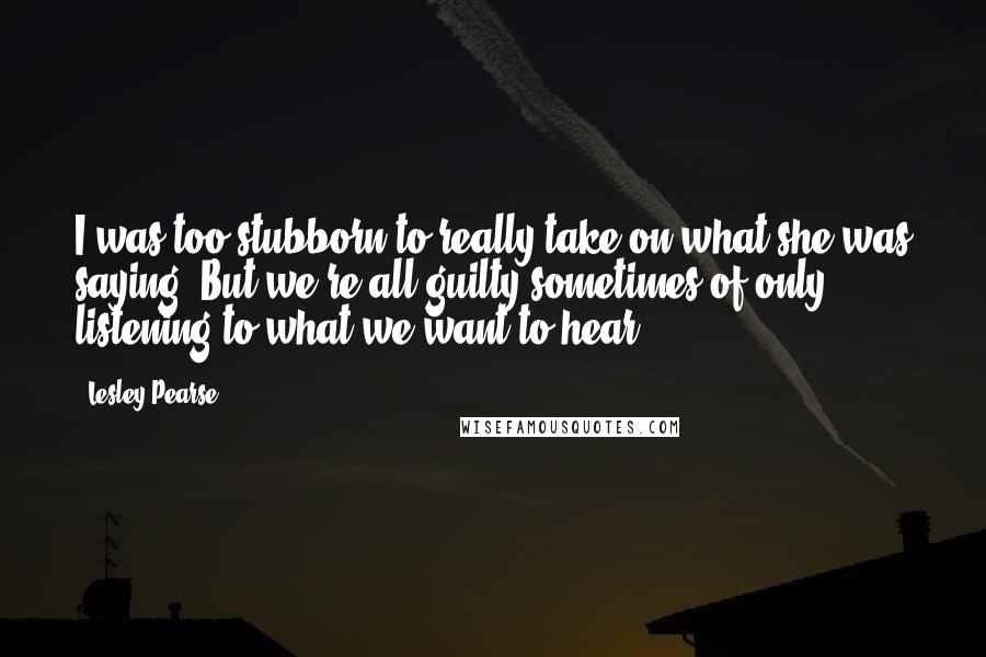 Lesley Pearse quotes: I was too stubborn to really take on what she was saying. But we're all guilty sometimes of only listening to what we want to hear.