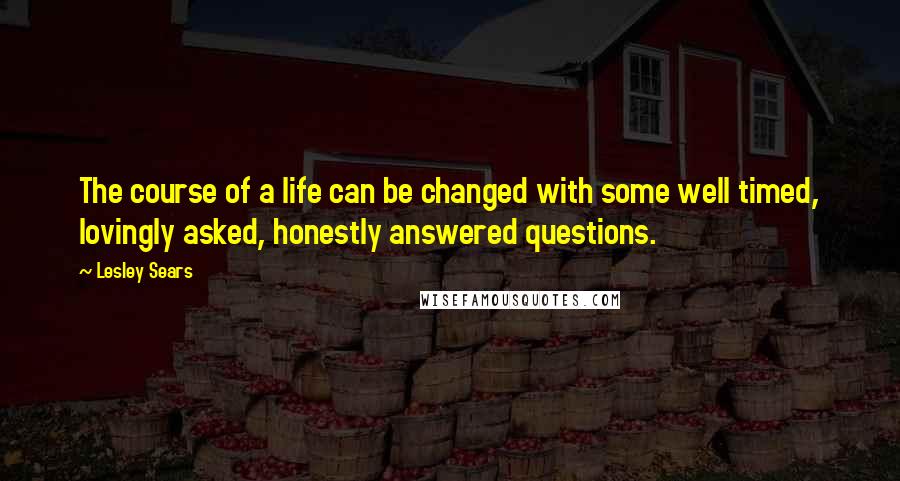 Lesley Sears quotes: The course of a life can be changed with some well timed, lovingly asked, honestly answered questions. Lesley Sears quotes: The course of a life can be changed with some well timed, lovingly asked, honestly answered questions.