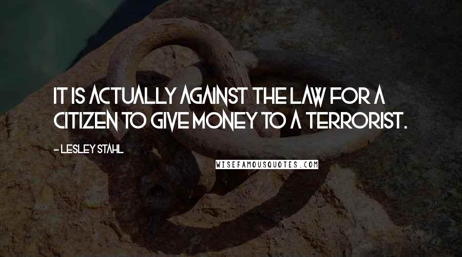 Lesley Stahl quotes: It is actually against the law for a citizen to give money to a terrorist.