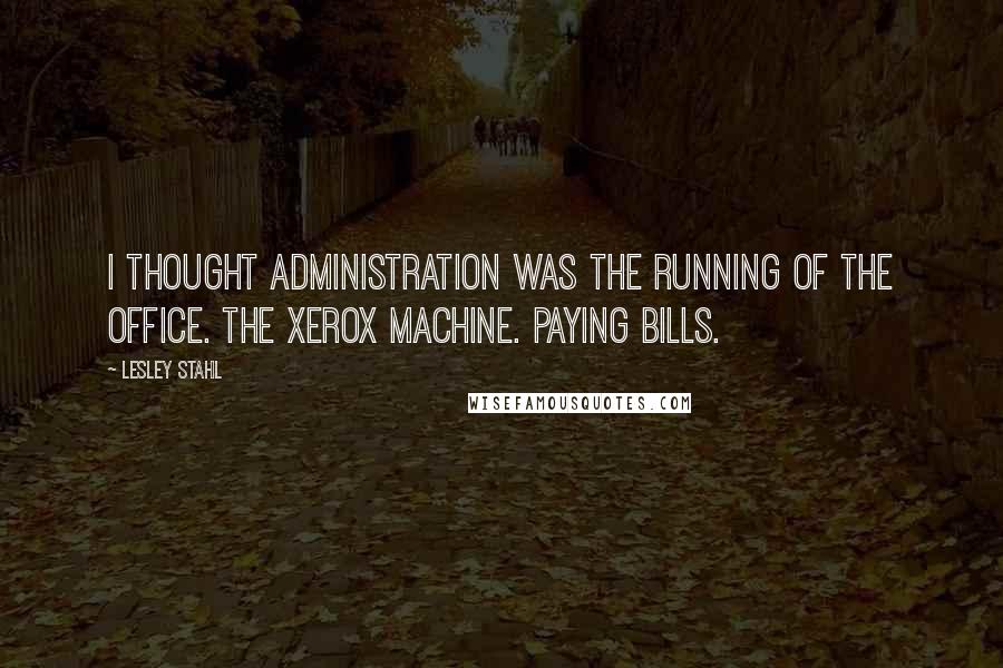 Lesley Stahl quotes: I thought administration was the running of the office. The Xerox machine. Paying bills.