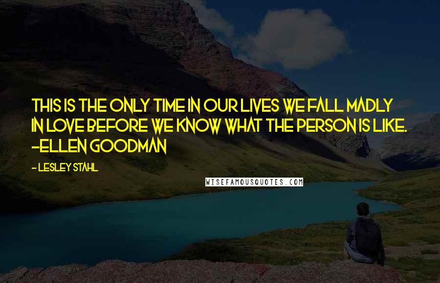 Lesley Stahl quotes: This is the only time in our lives we fall madly in love before we know what the person is like. ~Ellen Goodman
