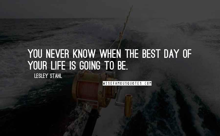 Lesley Stahl quotes: You never know when the best day of your life is going to be.