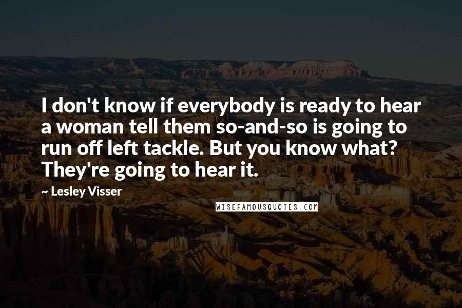 Lesley Visser quotes: I don't know if everybody is ready to hear a woman tell them so-and-so is going to run off left tackle. But you know what? They're going to hear it.