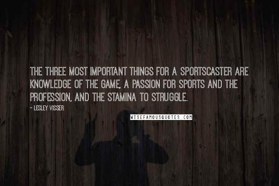 Lesley Visser quotes: The three most important things for a sportscaster are knowledge of the game, a passion for sports and the profession, and the stamina to struggle.