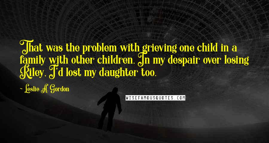 Leslie A. Gordon quotes: That was the problem with grieving one child in a family with other children. In my despair over losing Riley, I'd lost my daughter too.