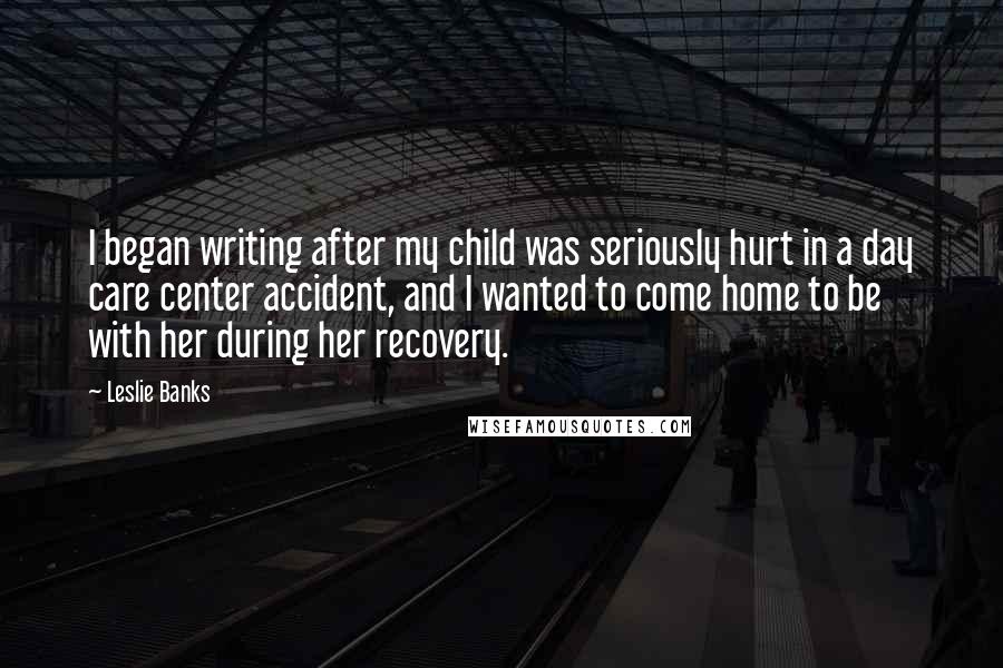 Leslie Banks quotes: I began writing after my child was seriously hurt in a day care center accident, and I wanted to come home to be with her during her recovery. Leslie Banks quotes: I began writing after my child was seriously hurt in a day care center accident, and I wanted to come home to be with her during her recovery.