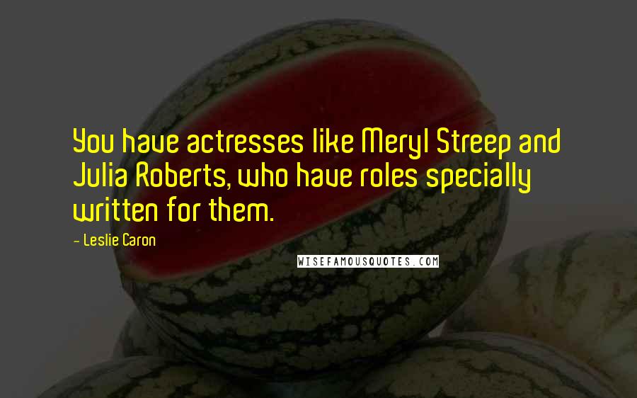 Leslie Caron quotes: You have actresses like Meryl Streep and Julia Roberts, who have roles specially written for them.