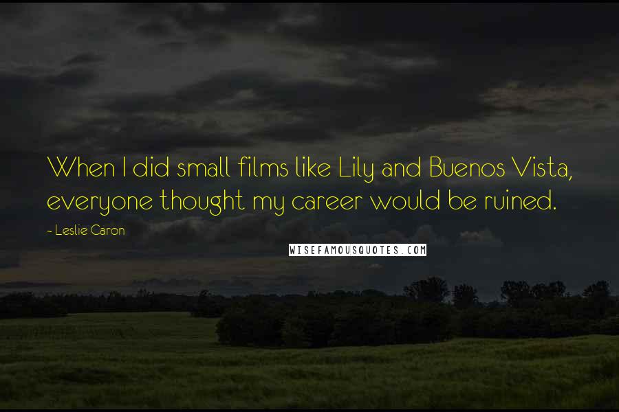 Leslie Caron quotes: When I did small films like Lily and Buenos Vista, everyone thought my career would be ruined.