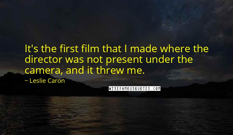 Leslie Caron quotes: It's the first film that I made where the director was not present under the camera, and it threw me.