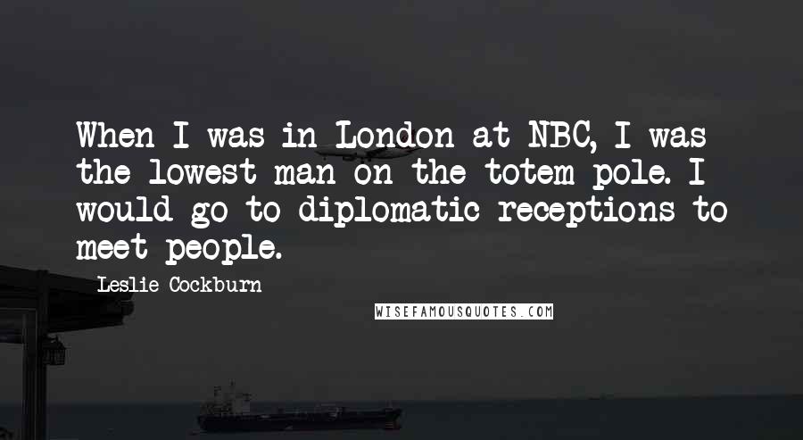 Leslie Cockburn quotes: When I was in London at NBC, I was the lowest man on the totem pole. I would go to diplomatic receptions to meet people.