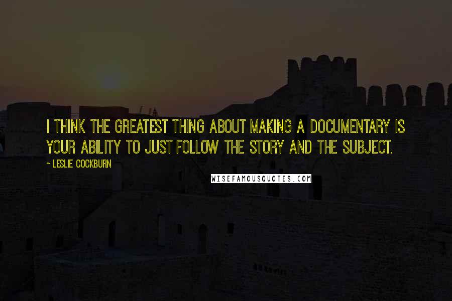 Leslie Cockburn quotes: I think the greatest thing about making a documentary is your ability to just follow the story and the subject.