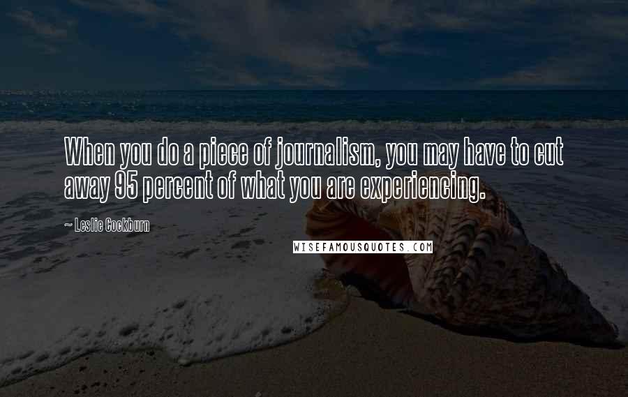 Leslie Cockburn quotes: When you do a piece of journalism, you may have to cut away 95 percent of what you are experiencing.