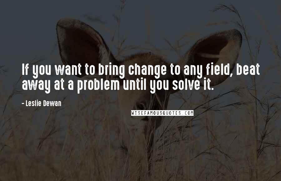 Leslie Dewan quotes: If you want to bring change to any field, beat away at a problem until you solve it.