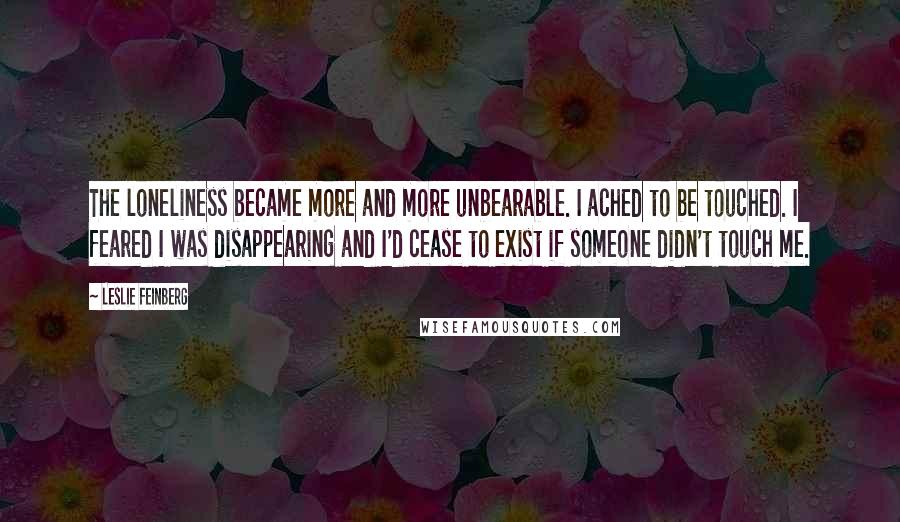 Leslie Feinberg quotes: The loneliness became more and more unbearable. I ached to be touched. I feared I was disappearing and I'd cease to exist if someone didn't touch me.