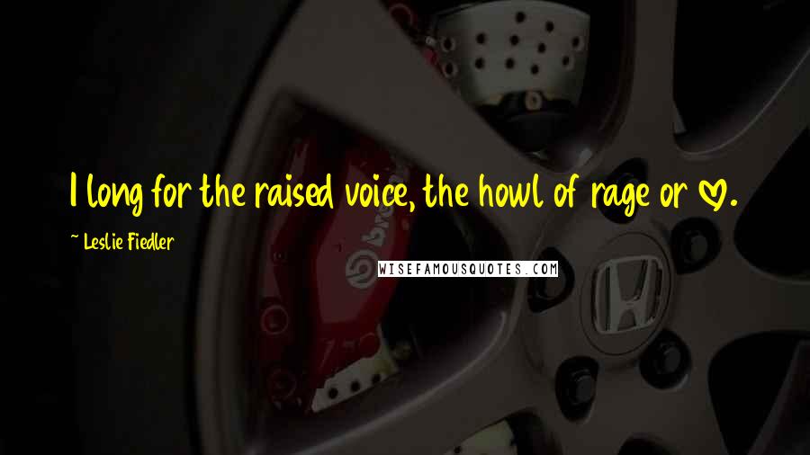 Leslie Fiedler quotes: I long for the raised voice, the howl of rage or love.