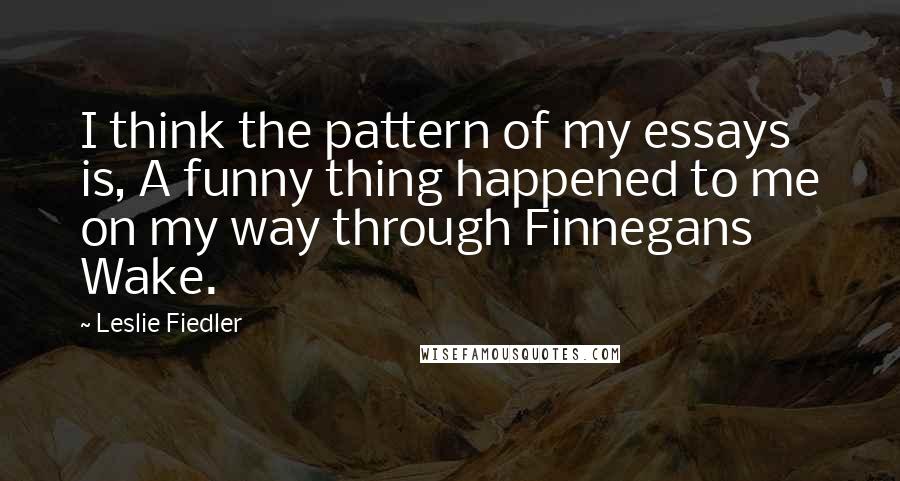 Leslie Fiedler quotes: I think the pattern of my essays is, A funny thing happened to me on my way through Finnegans Wake.