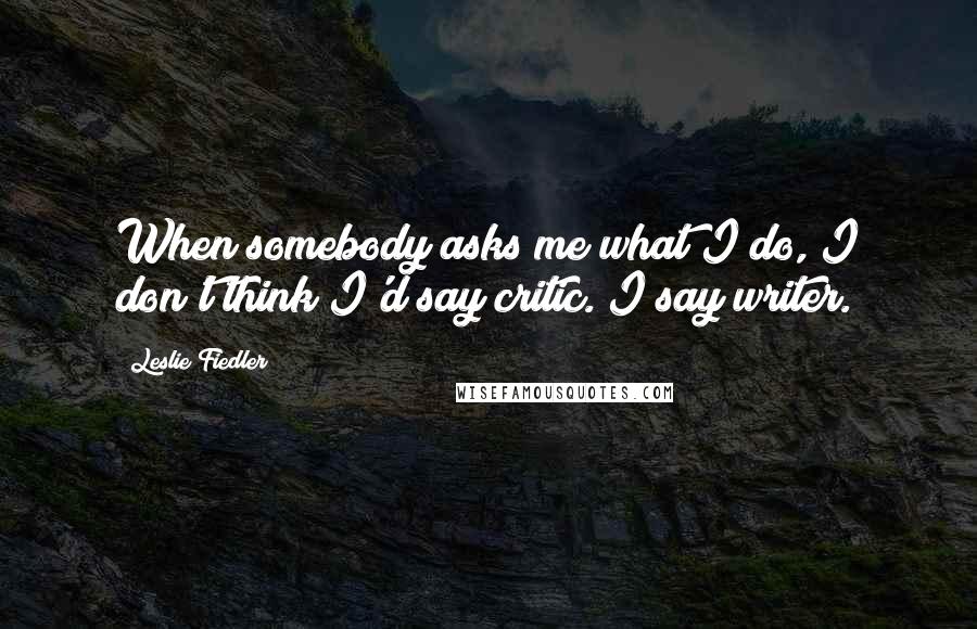 Leslie Fiedler quotes: When somebody asks me what I do, I don't think I'd say critic. I say writer.