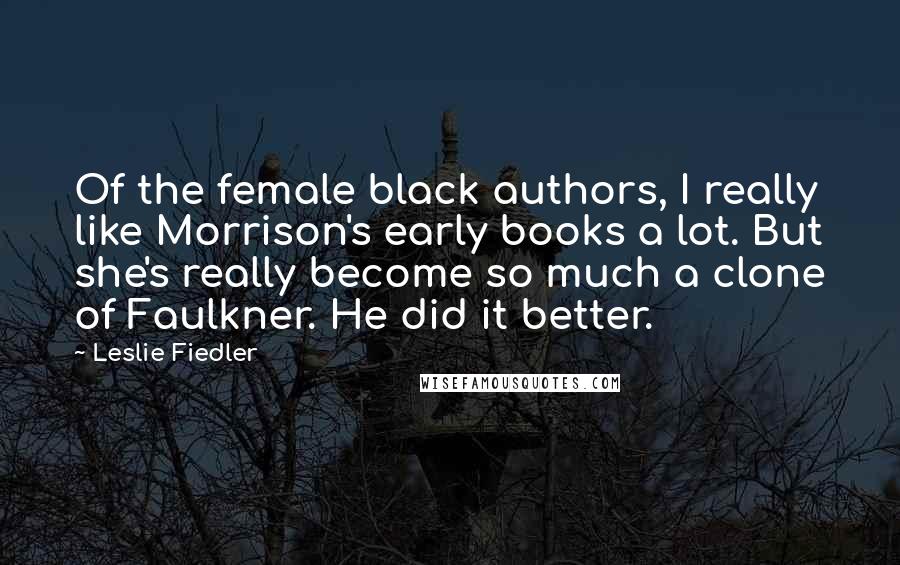 Leslie Fiedler quotes: Of the female black authors, I really like Morrison's early books a lot. But she's really become so much a clone of Faulkner. He did it better. Leslie Fiedler quotes: Of the female black authors, I really like Morrison's early books a lot. But she's really become so much a clone of Faulkner. He did it better.