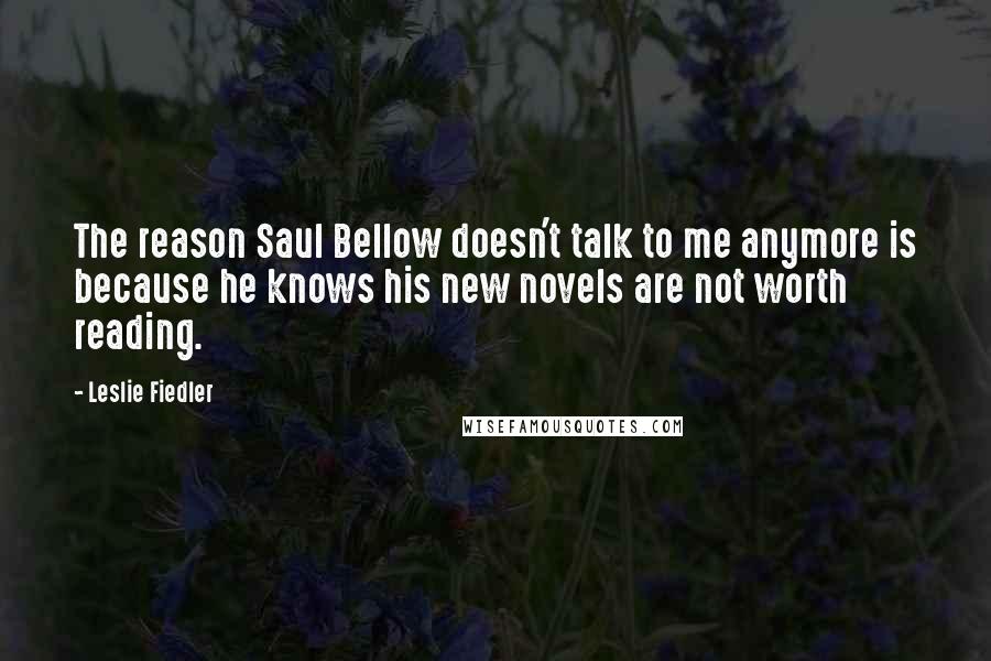Leslie Fiedler quotes: The reason Saul Bellow doesn't talk to me anymore is because he knows his new novels are not worth reading. Leslie Fiedler quotes: The reason Saul Bellow doesn't talk to me anymore is because he knows his new novels are not worth reading.