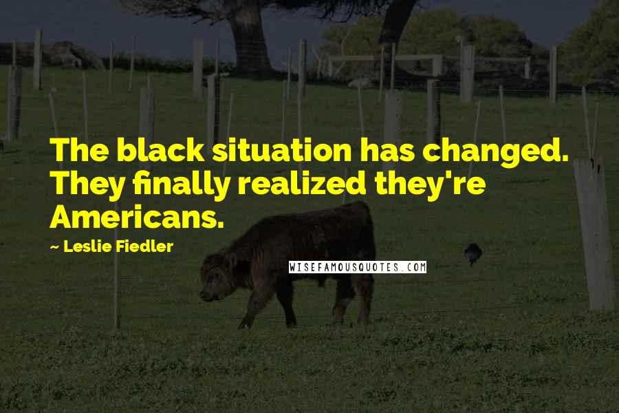 Leslie Fiedler quotes: The black situation has changed. They finally realized they're Americans.
