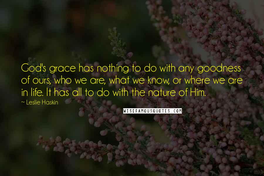 Leslie Haskin quotes: God's grace has nothing to do with any goodness of ours, who we are, what we know, or where we are in life. It has all to do with the Leslie Haskin quotes: God's grace has nothing to do with any goodness of ours, who we are, what we know, or where we are in life. It has all to do with the