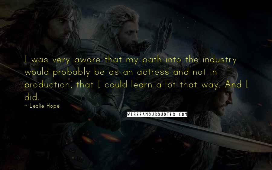 Leslie Hope quotes: I was very aware that my path into the industry would probably be as an actress and not in production, that I could learn a lot that way. And I Leslie Hope quotes: I was very aware that my path into the industry would probably be as an actress and not in production, that I could learn a lot that way. And I