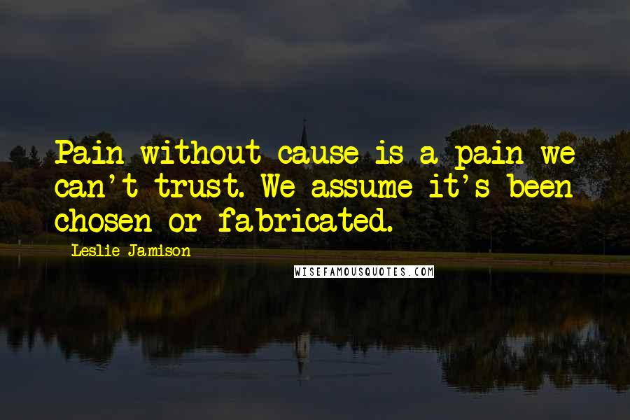Leslie Jamison quotes: Pain without cause is a pain we can't trust. We assume it's been chosen or fabricated.