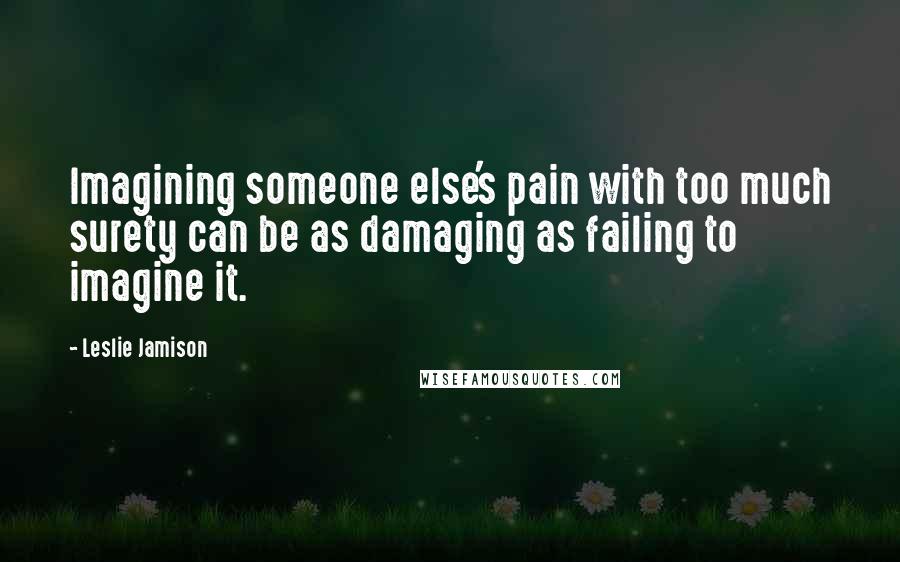 Leslie Jamison quotes: Imagining someone else's pain with too much surety can be as damaging as failing to imagine it.