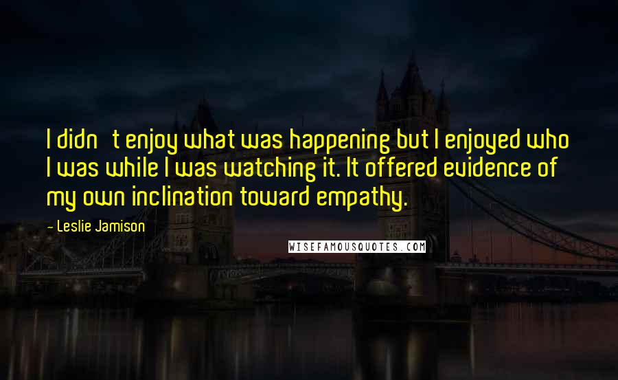 Leslie Jamison quotes: I didn't enjoy what was happening but I enjoyed who I was while I was watching it. It offered evidence of my own inclination toward empathy.