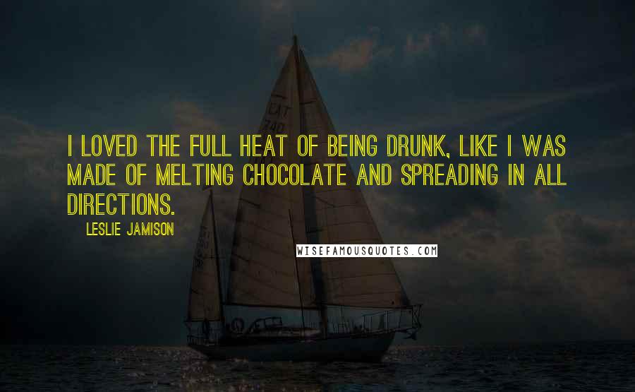 Leslie Jamison quotes: I loved the full heat of being drunk, like I was made of melting chocolate and spreading in all directions.
