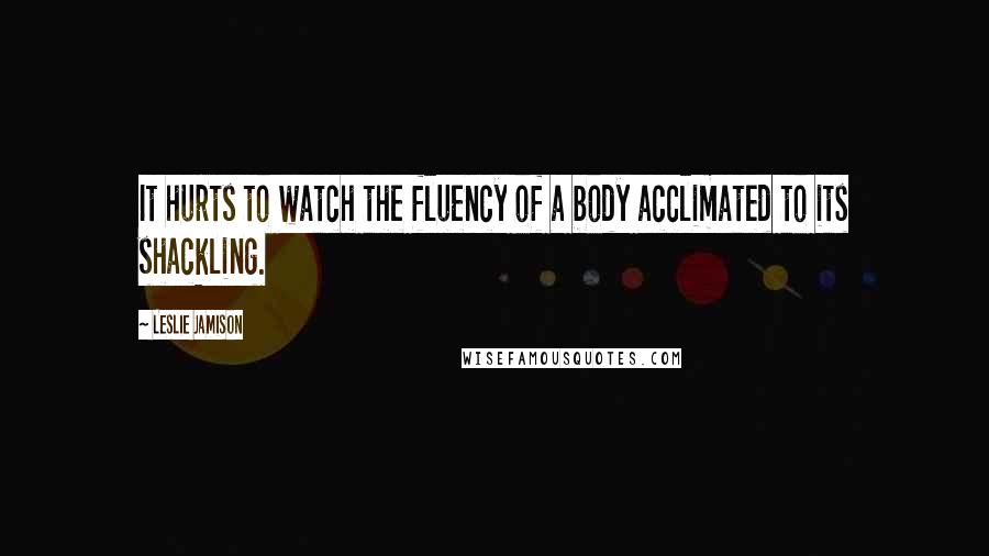 Leslie Jamison quotes: It hurts to watch the fluency of a body acclimated to its shackling.