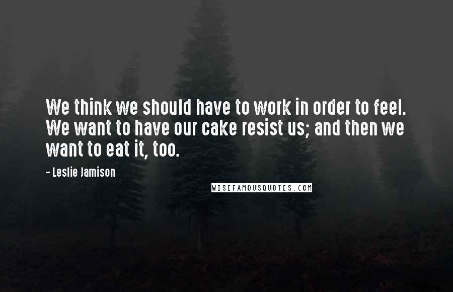 Leslie Jamison quotes: We think we should have to work in order to feel. We want to have our cake resist us; and then we want to eat it, too.