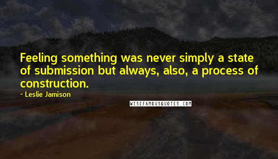 Leslie Jamison quotes: Feeling something was never simply a state of submission but always, also, a process of construction.