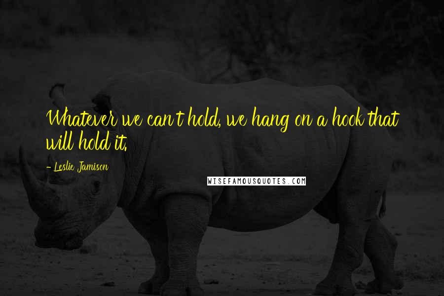 Leslie Jamison quotes: Whatever we can't hold, we hang on a hook that will hold it.