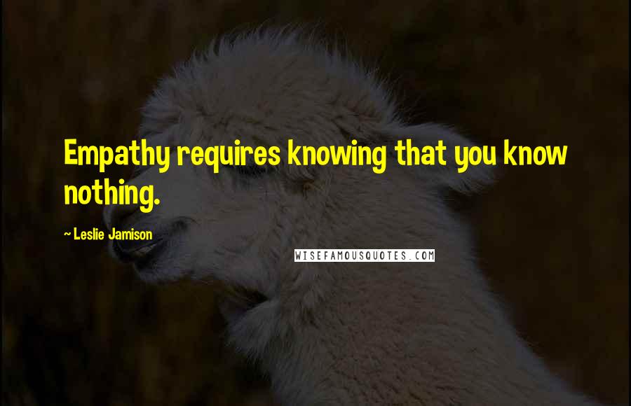 Leslie Jamison quotes: Empathy requires knowing that you know nothing.