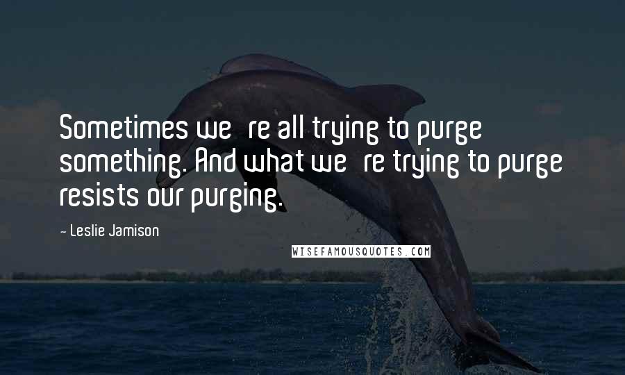 Leslie Jamison quotes: Sometimes we're all trying to purge something. And what we're trying to purge resists our purging.