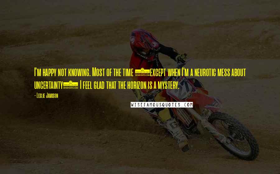 Leslie Jamison quotes: I'm happy not knowing. Most of the time (except when I'm a neurotic mess about uncertainty) I feel glad that the horizon is a mystery.
