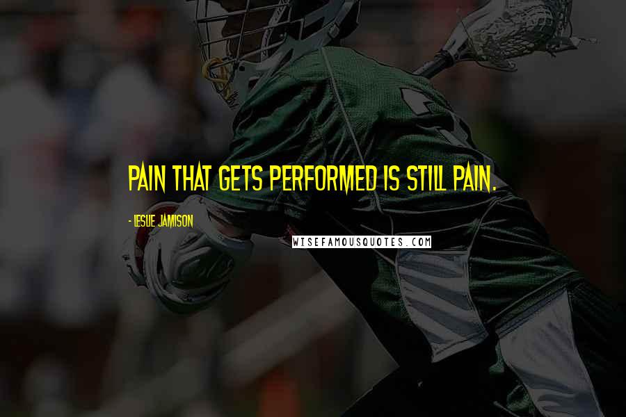 Leslie Jamison quotes: Pain that gets performed is still pain.