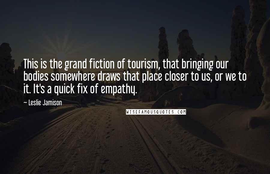 Leslie Jamison quotes: This is the grand fiction of tourism, that bringing our bodies somewhere draws that place closer to us, or we to it. It's a quick fix of empathy.