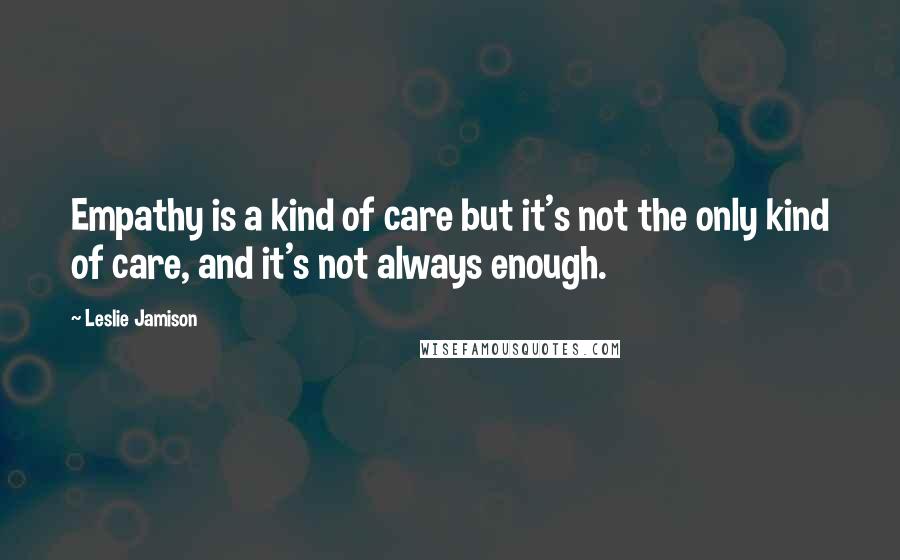 Leslie Jamison quotes: Empathy is a kind of care but it's not the only kind of care, and it's not always enough.