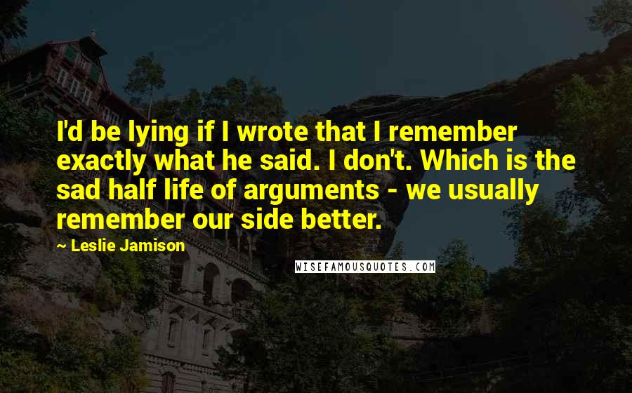 Leslie Jamison quotes: I'd be lying if I wrote that I remember exactly what he said. I don't. Which is the sad half life of arguments - we usually remember our side better.