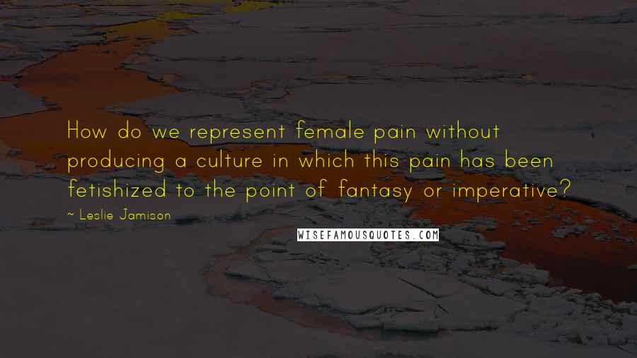 Leslie Jamison quotes: How do we represent female pain without producing a culture in which this pain has been fetishized to the point of fantasy or imperative?