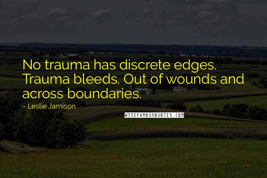 Leslie Jamison quotes: No trauma has discrete edges. Trauma bleeds. Out of wounds and across boundaries.